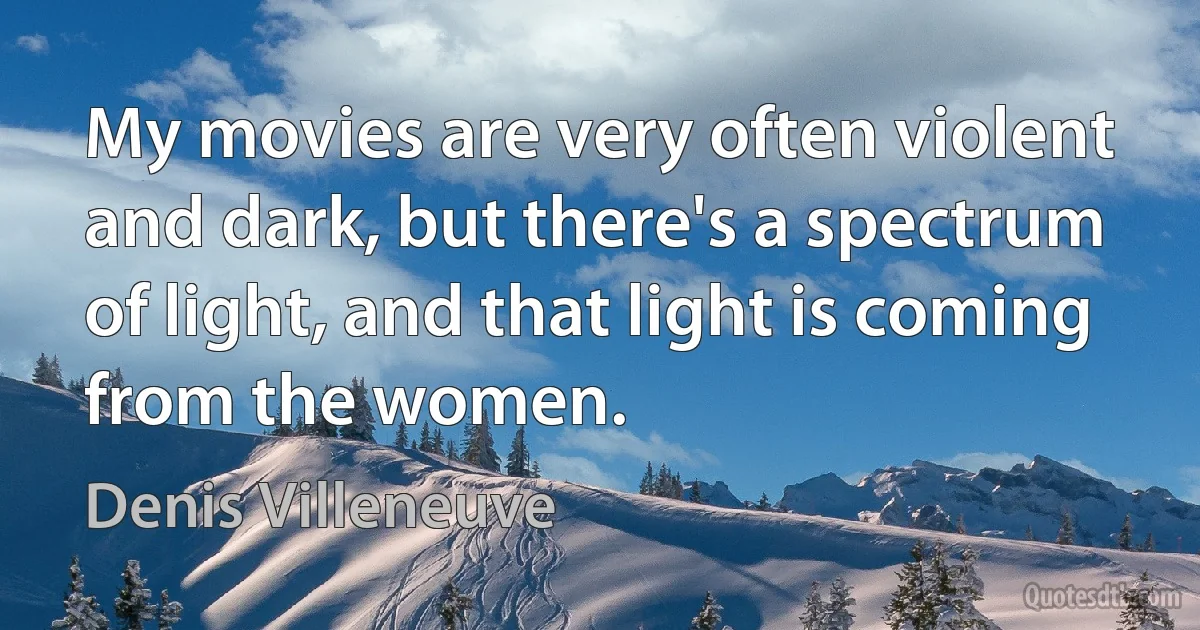 My movies are very often violent and dark, but there's a spectrum of light, and that light is coming from the women. (Denis Villeneuve)