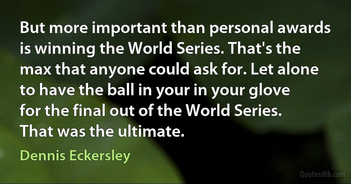 But more important than personal awards is winning the World Series. That's the max that anyone could ask for. Let alone to have the ball in your in your glove for the final out of the World Series. That was the ultimate. (Dennis Eckersley)