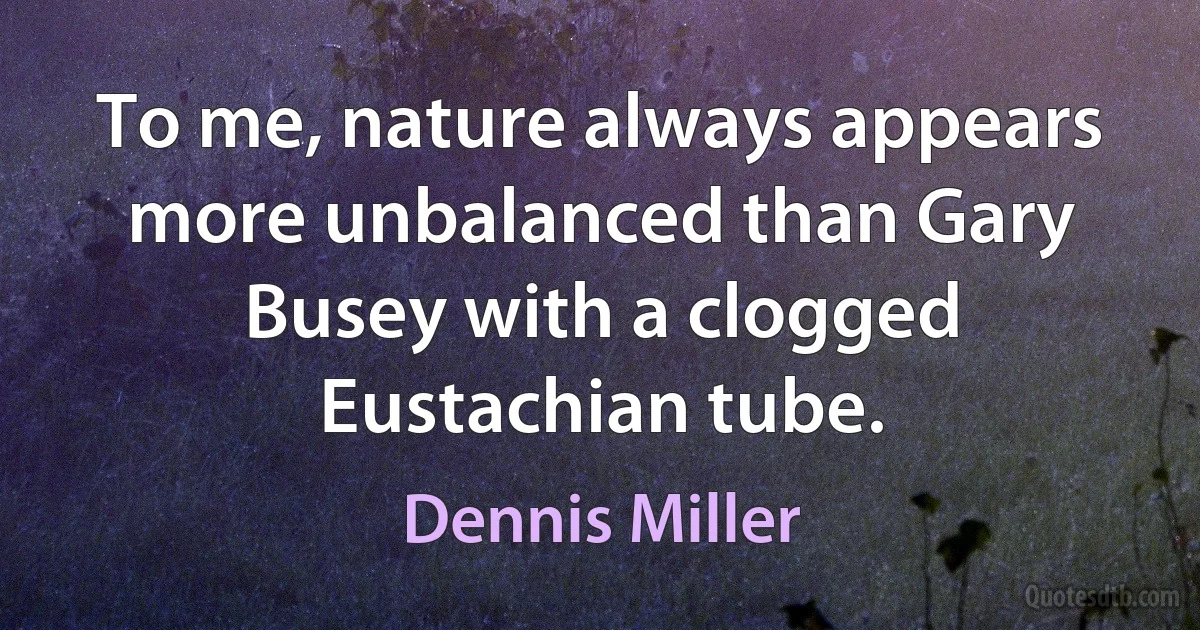 To me, nature always appears more unbalanced than Gary Busey with a clogged Eustachian tube. (Dennis Miller)