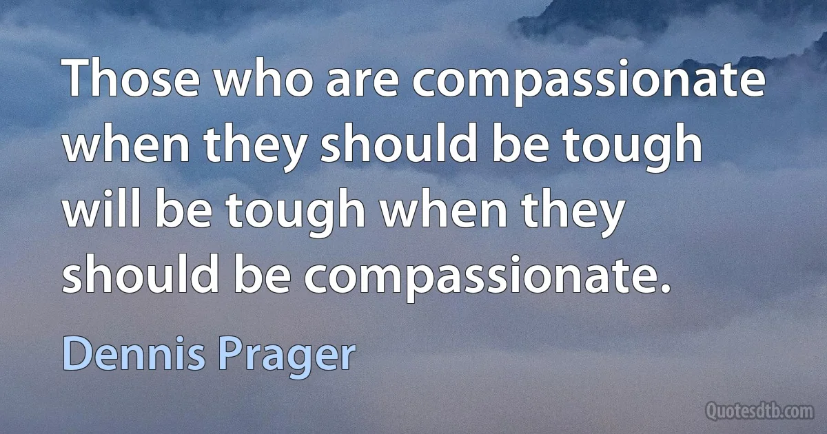 Those who are compassionate when they should be tough will be tough when they should be compassionate. (Dennis Prager)