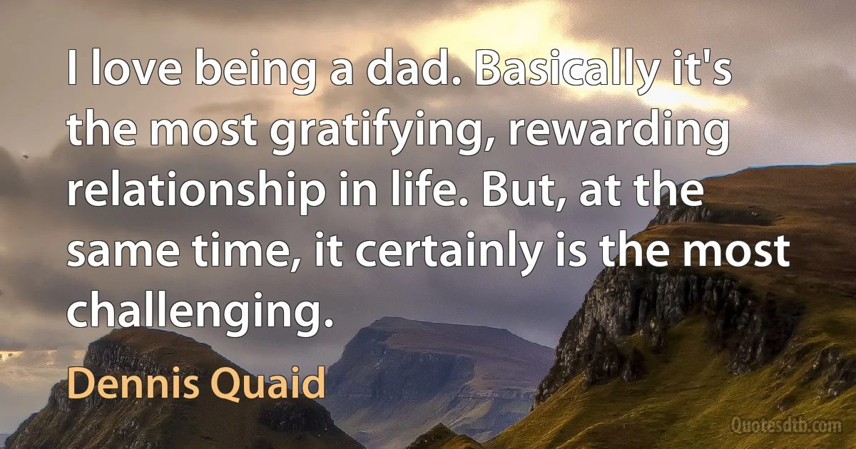 I love being a dad. Basically it's the most gratifying, rewarding relationship in life. But, at the same time, it certainly is the most challenging. (Dennis Quaid)