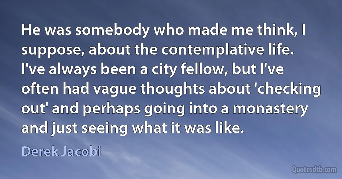 He was somebody who made me think, I suppose, about the contemplative life. I've always been a city fellow, but I've often had vague thoughts about 'checking out' and perhaps going into a monastery and just seeing what it was like. (Derek Jacobi)