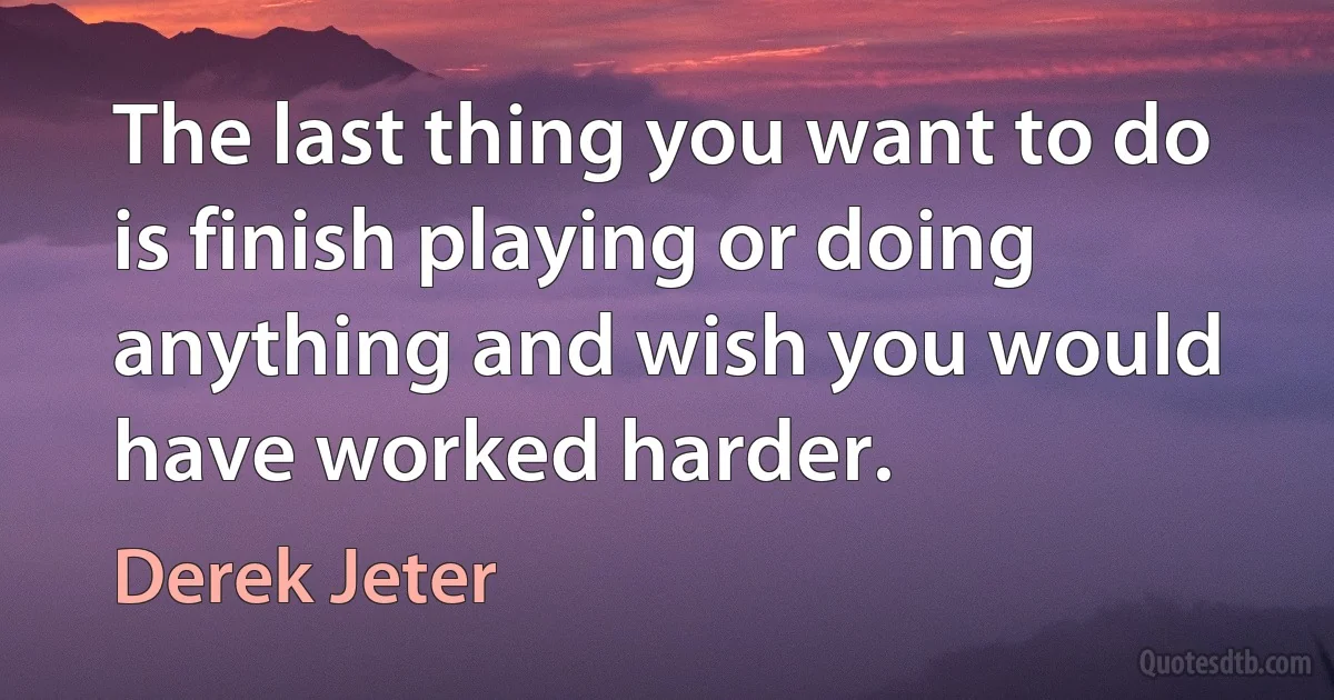 The last thing you want to do is finish playing or doing anything and wish you would have worked harder. (Derek Jeter)