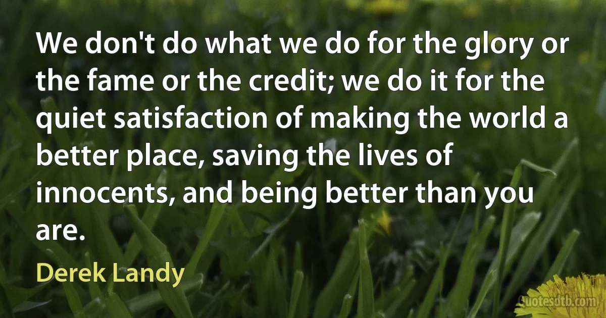 We don't do what we do for the glory or the fame or the credit; we do it for the quiet satisfaction of making the world a better place, saving the lives of innocents, and being better than you are. (Derek Landy)