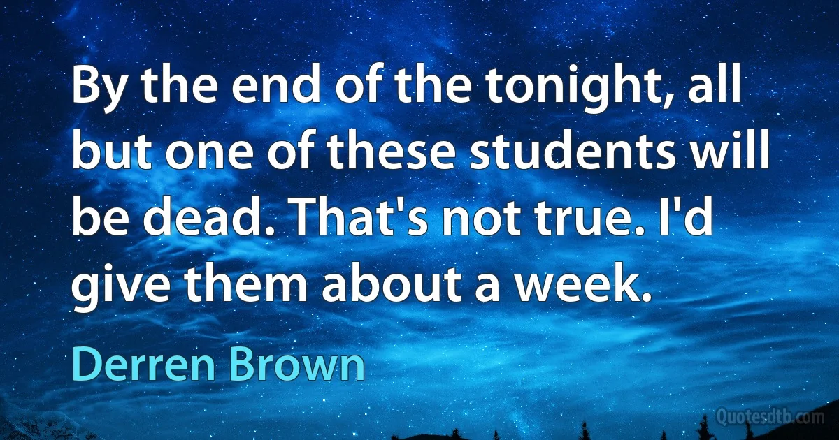 By the end of the tonight, all but one of these students will be dead. That's not true. I'd give them about a week. (Derren Brown)