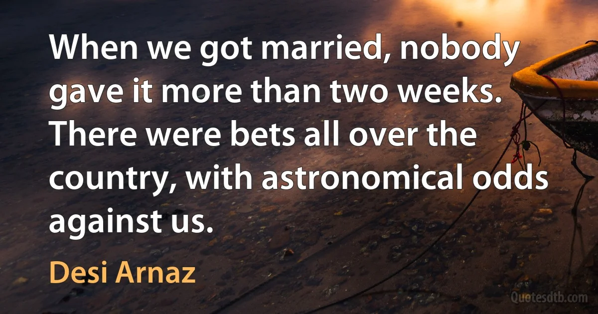 When we got married, nobody gave it more than two weeks. There were bets all over the country, with astronomical odds against us. (Desi Arnaz)