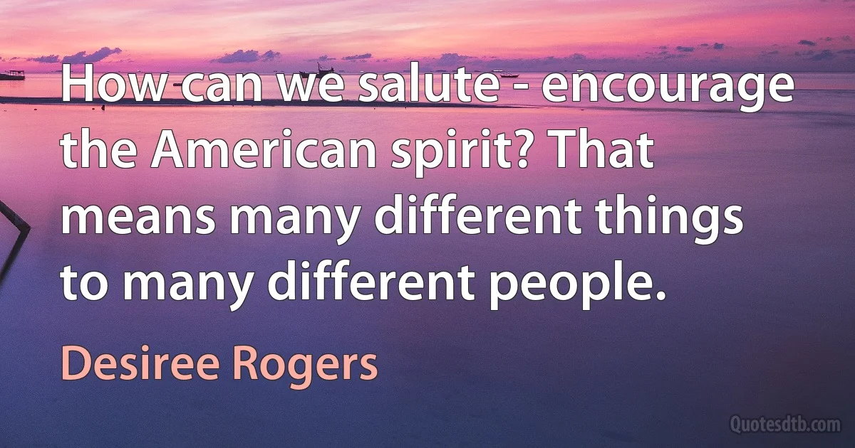 How can we salute - encourage the American spirit? That means many different things to many different people. (Desiree Rogers)