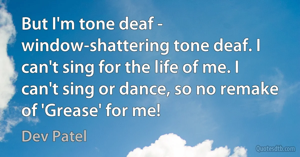 But I'm tone deaf - window-shattering tone deaf. I can't sing for the life of me. I can't sing or dance, so no remake of 'Grease' for me! (Dev Patel)