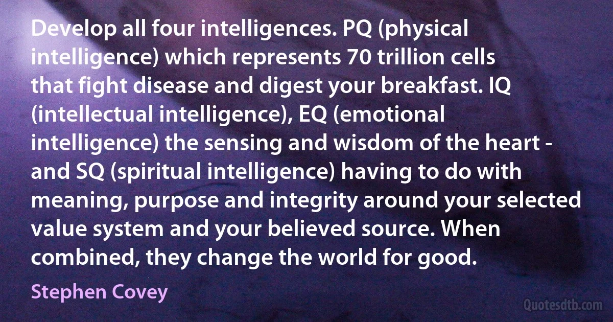 Develop all four intelligences. PQ (physical intelligence) which represents 70 trillion cells that fight disease and digest your breakfast. IQ (intellectual intelligence), EQ (emotional intelligence) the sensing and wisdom of the heart - and SQ (spiritual intelligence) having to do with meaning, purpose and integrity around your selected value system and your believed source. When combined, they change the world for good. (Stephen Covey)