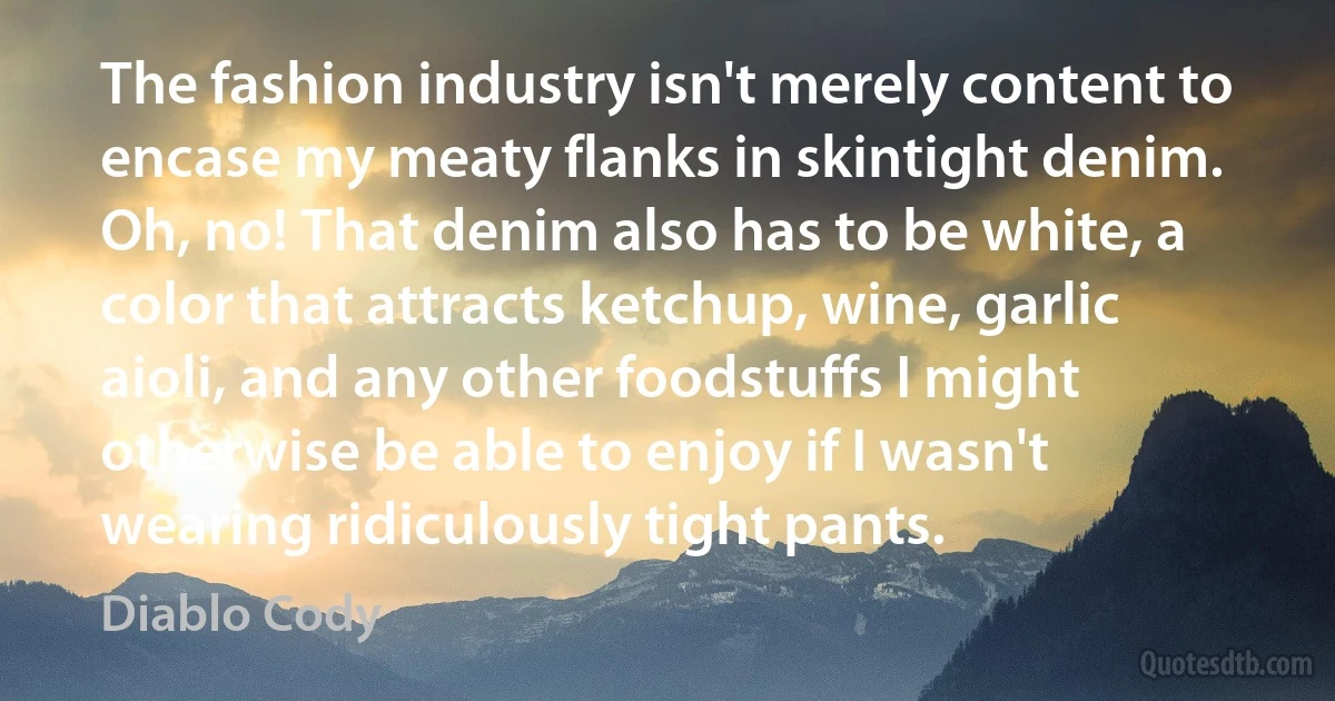 The fashion industry isn't merely content to encase my meaty flanks in skintight denim. Oh, no! That denim also has to be white, a color that attracts ketchup, wine, garlic aioli, and any other foodstuffs I might otherwise be able to enjoy if I wasn't wearing ridiculously tight pants. (Diablo Cody)