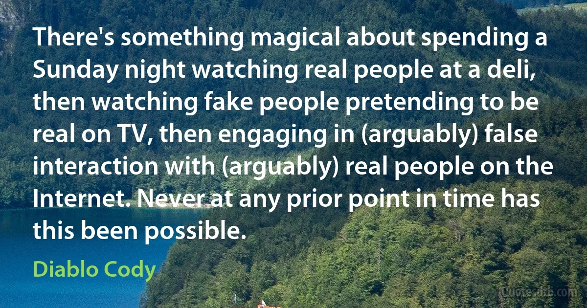 There's something magical about spending a Sunday night watching real people at a deli, then watching fake people pretending to be real on TV, then engaging in (arguably) false interaction with (arguably) real people on the Internet. Never at any prior point in time has this been possible. (Diablo Cody)
