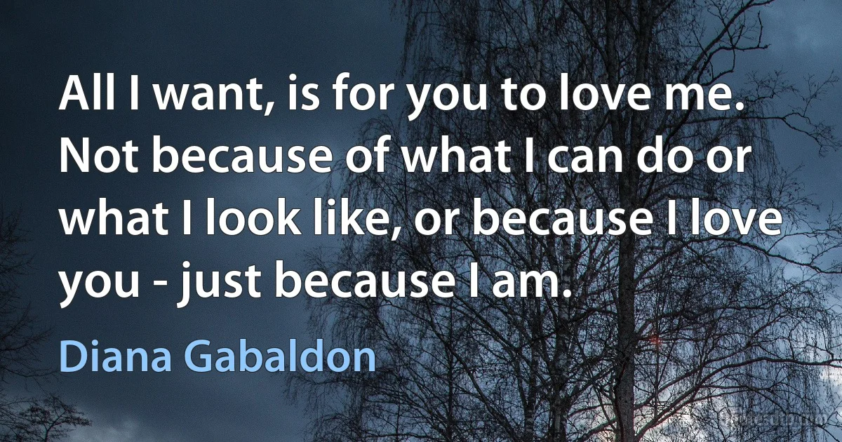 All I want, is for you to love me. Not because of what I can do or what I look like, or because I love you - just because I am. (Diana Gabaldon)