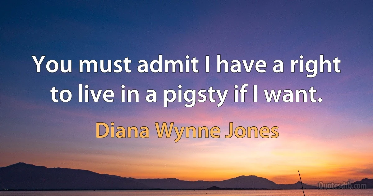 You must admit I have a right to live in a pigsty if I want. (Diana Wynne Jones)