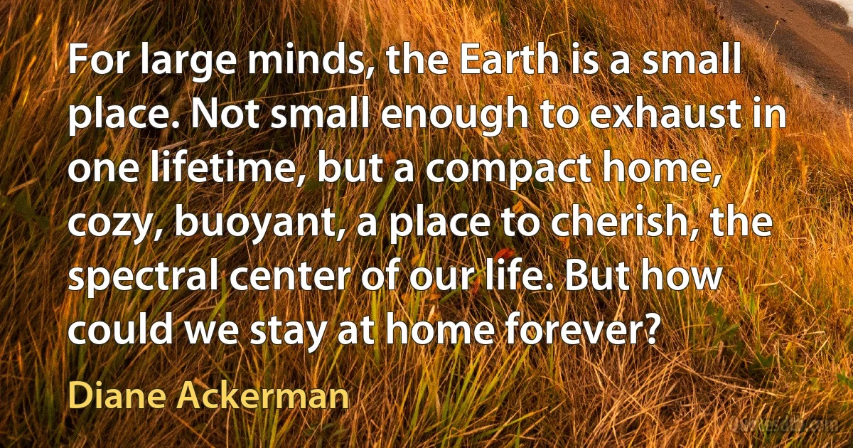 For large minds, the Earth is a small place. Not small enough to exhaust in one lifetime, but a compact home, cozy, buoyant, a place to cherish, the spectral center of our life. But how could we stay at home forever? (Diane Ackerman)