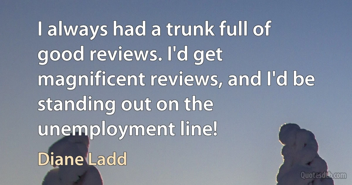 I always had a trunk full of good reviews. I'd get magnificent reviews, and I'd be standing out on the unemployment line! (Diane Ladd)