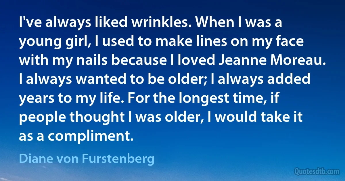 I've always liked wrinkles. When I was a young girl, I used to make lines on my face with my nails because I loved Jeanne Moreau. I always wanted to be older; I always added years to my life. For the longest time, if people thought I was older, I would take it as a compliment. (Diane von Furstenberg)