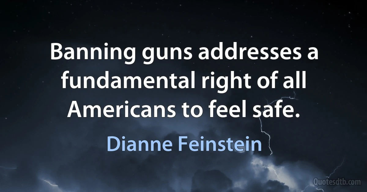 Banning guns addresses a fundamental right of all Americans to feel safe. (Dianne Feinstein)