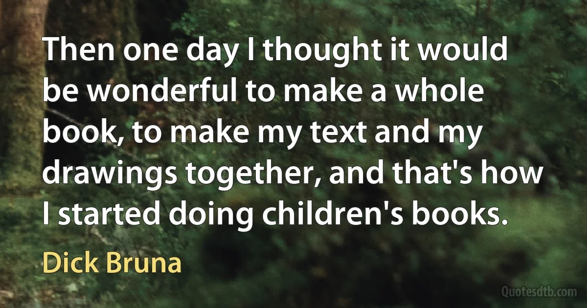 Then one day I thought it would be wonderful to make a whole book, to make my text and my drawings together, and that's how I started doing children's books. (Dick Bruna)