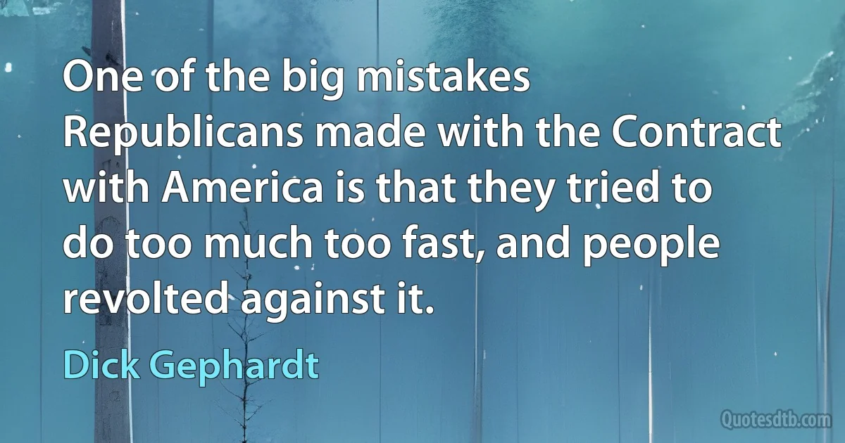 One of the big mistakes Republicans made with the Contract with America is that they tried to do too much too fast, and people revolted against it. (Dick Gephardt)