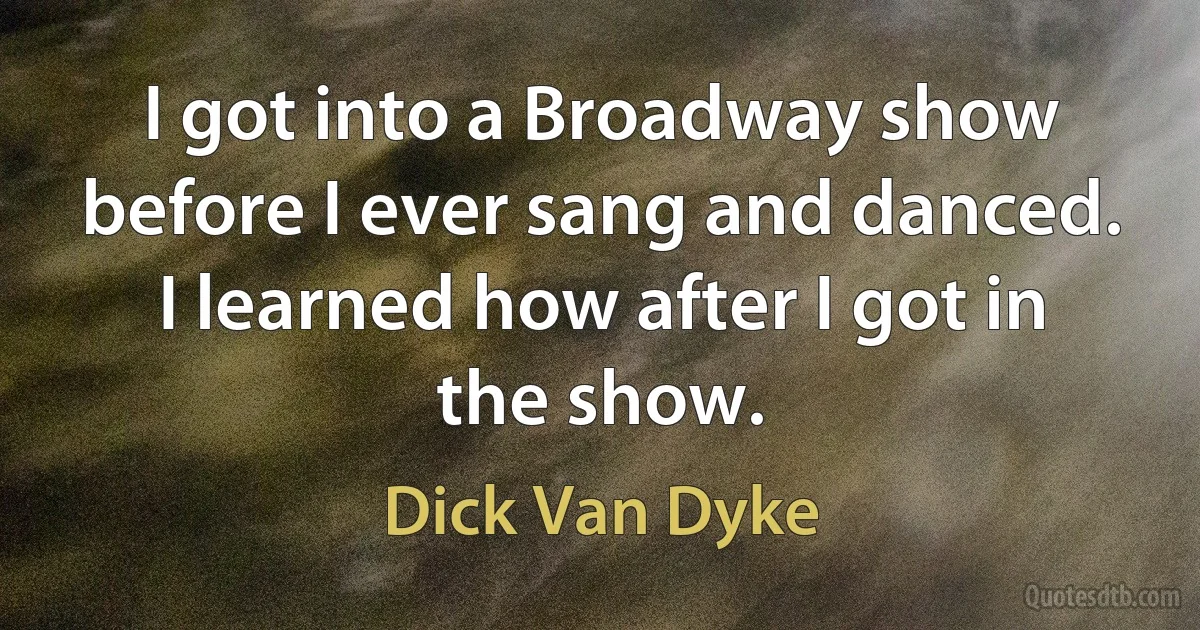 I got into a Broadway show before I ever sang and danced. I learned how after I got in the show. (Dick Van Dyke)