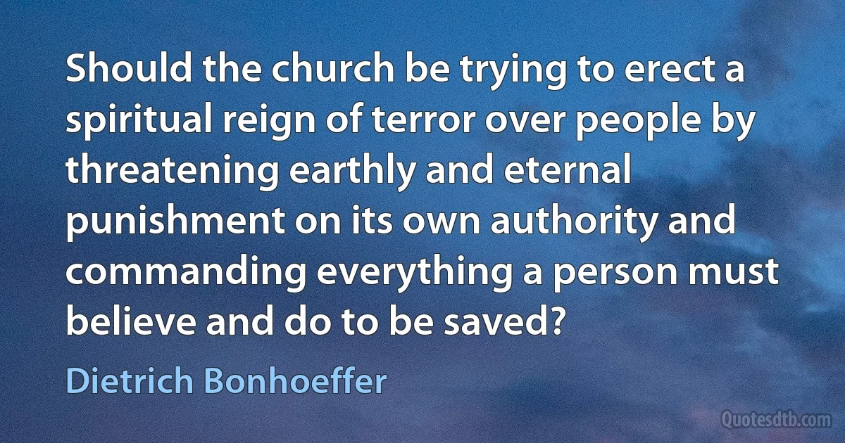 Should the church be trying to erect a spiritual reign of terror over people by threatening earthly and eternal punishment on its own authority and commanding everything a person must believe and do to be saved? (Dietrich Bonhoeffer)