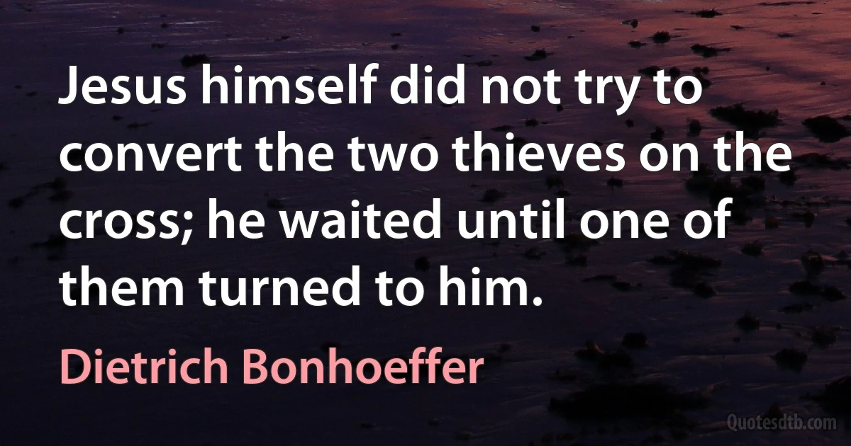 Jesus himself did not try to convert the two thieves on the cross; he waited until one of them turned to him. (Dietrich Bonhoeffer)