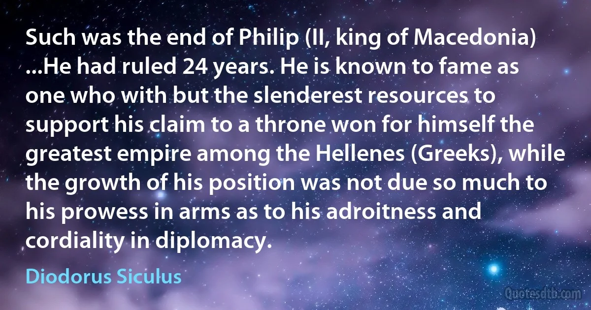 Such was the end of Philip (II, king of Macedonia) ...He had ruled 24 years. He is known to fame as one who with but the slenderest resources to support his claim to a throne won for himself the greatest empire among the Hellenes (Greeks), while the growth of his position was not due so much to his prowess in arms as to his adroitness and cordiality in diplomacy. (Diodorus Siculus)