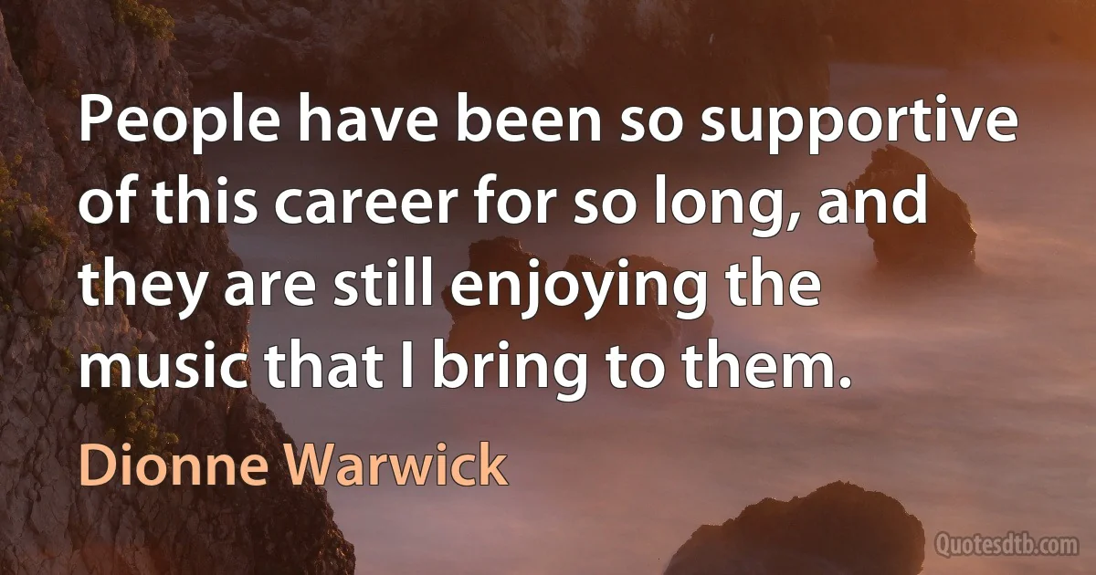 People have been so supportive of this career for so long, and they are still enjoying the music that I bring to them. (Dionne Warwick)