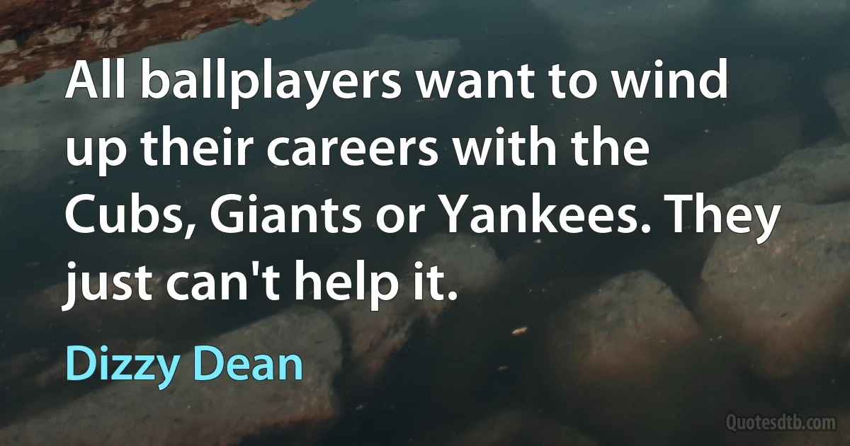 All ballplayers want to wind up their careers with the Cubs, Giants or Yankees. They just can't help it. (Dizzy Dean)