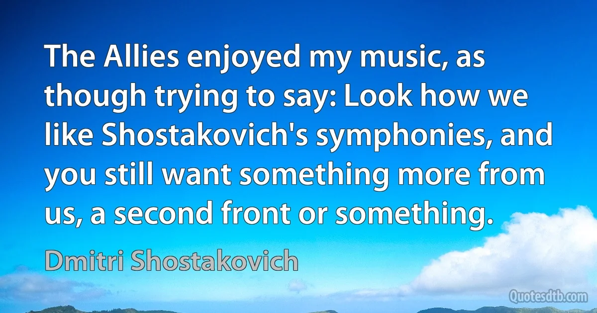 The Allies enjoyed my music, as though trying to say: Look how we like Shostakovich's symphonies, and you still want something more from us, a second front or something. (Dmitri Shostakovich)