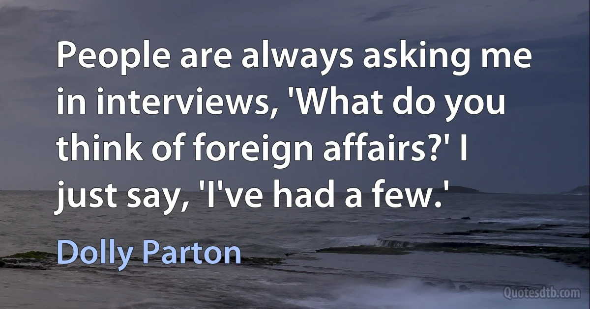 People are always asking me in interviews, 'What do you think of foreign affairs?' I just say, 'I've had a few.' (Dolly Parton)