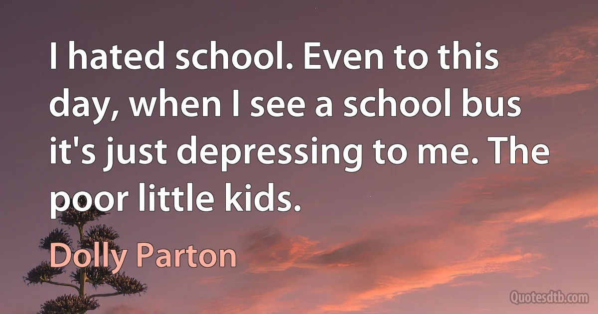 I hated school. Even to this day, when I see a school bus it's just depressing to me. The poor little kids. (Dolly Parton)