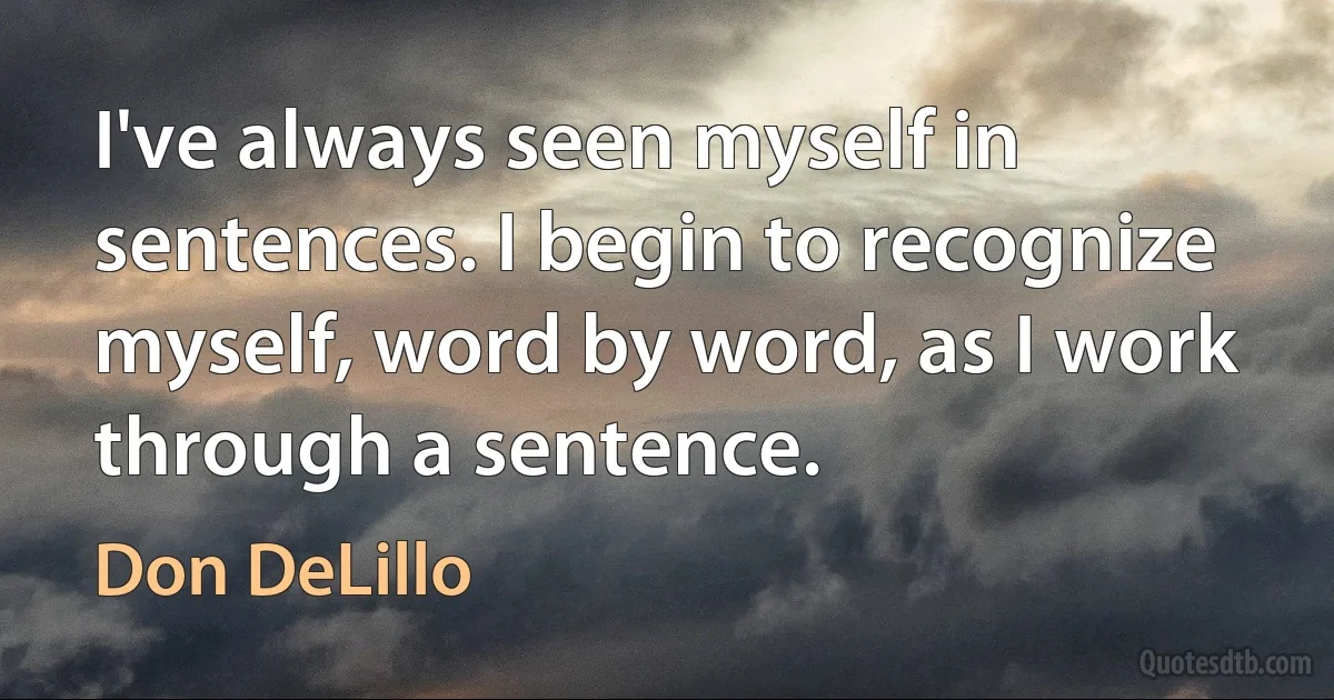 I've always seen myself in sentences. I begin to recognize myself, word by word, as I work through a sentence. (Don DeLillo)