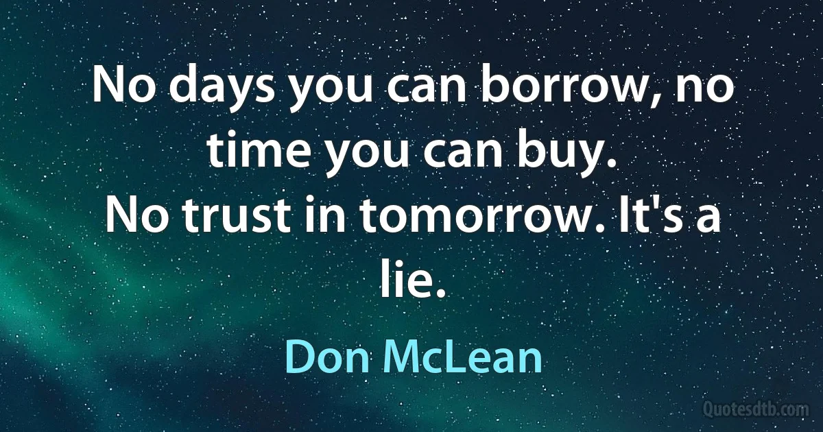 No days you can borrow, no time you can buy.
No trust in tomorrow. It's a lie. (Don McLean)