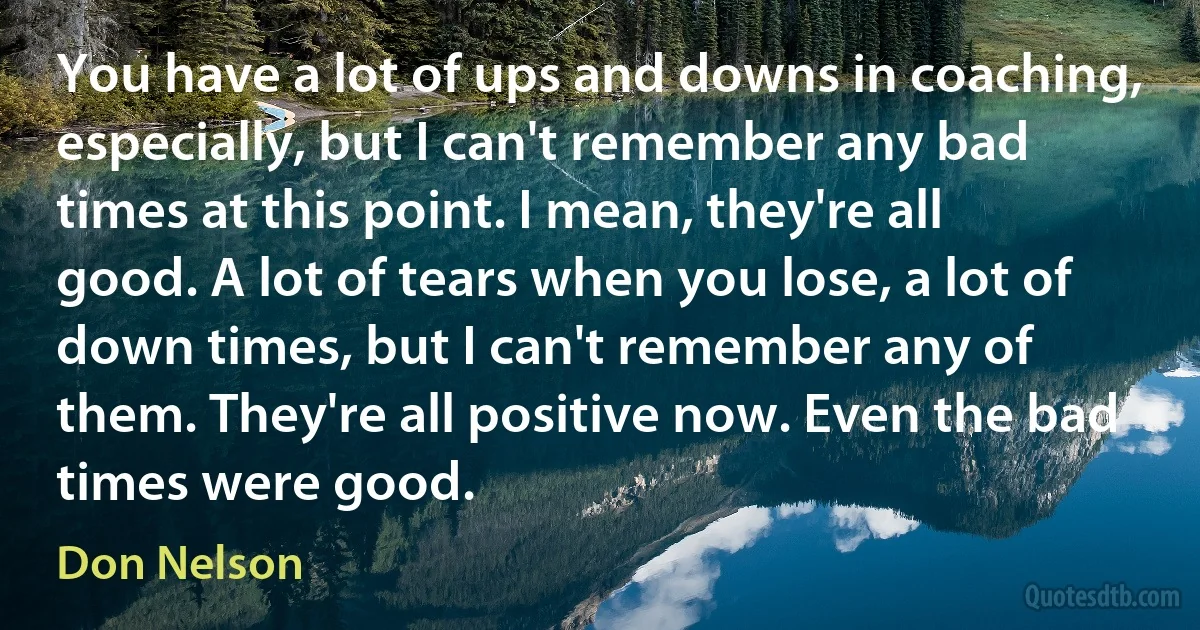 You have a lot of ups and downs in coaching, especially, but I can't remember any bad times at this point. I mean, they're all good. A lot of tears when you lose, a lot of down times, but I can't remember any of them. They're all positive now. Even the bad times were good. (Don Nelson)