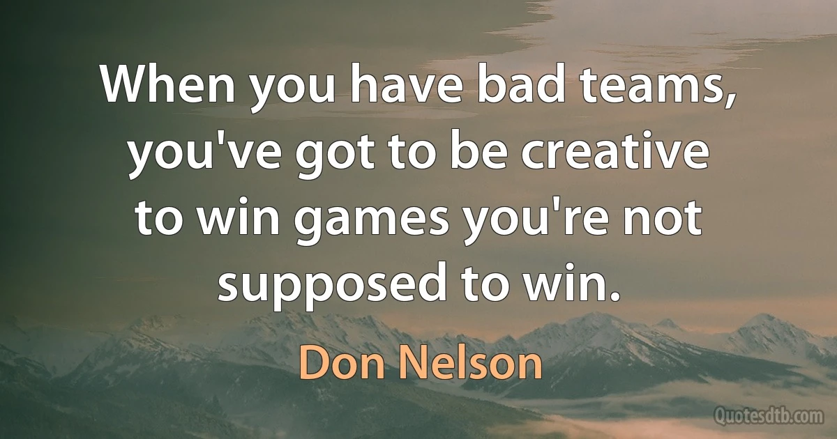 When you have bad teams, you've got to be creative to win games you're not supposed to win. (Don Nelson)