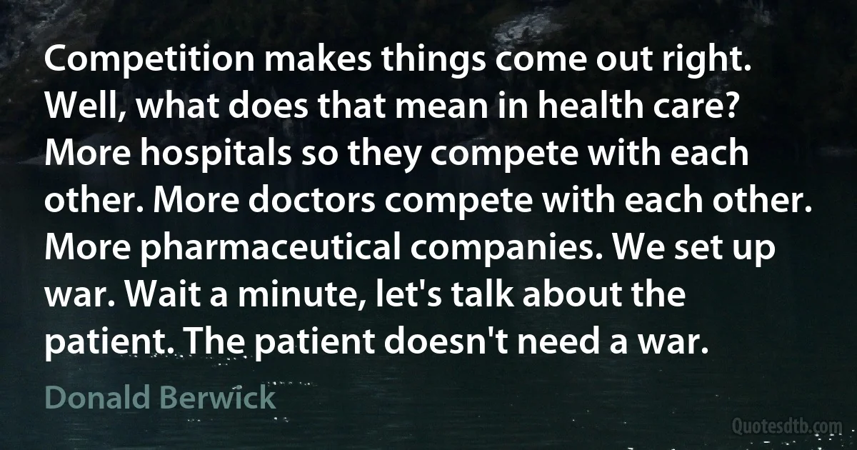 Competition makes things come out right. Well, what does that mean in health care? More hospitals so they compete with each other. More doctors compete with each other. More pharmaceutical companies. We set up war. Wait a minute, let's talk about the patient. The patient doesn't need a war. (Donald Berwick)