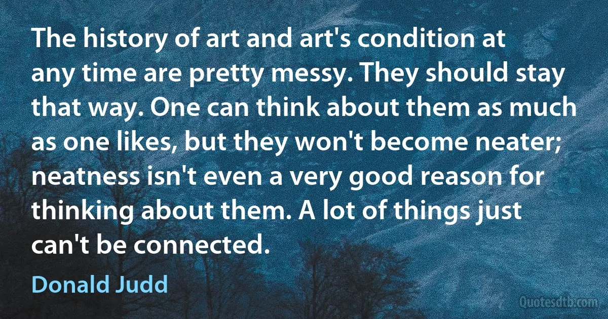 The history of art and art's condition at any time are pretty messy. They should stay that way. One can think about them as much as one likes, but they won't become neater; neatness isn't even a very good reason for thinking about them. A lot of things just can't be connected. (Donald Judd)