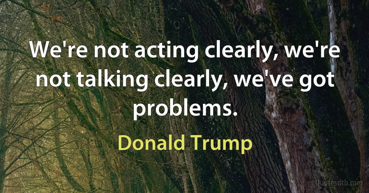 We're not acting clearly, we're not talking clearly, we've got problems. (Donald Trump)