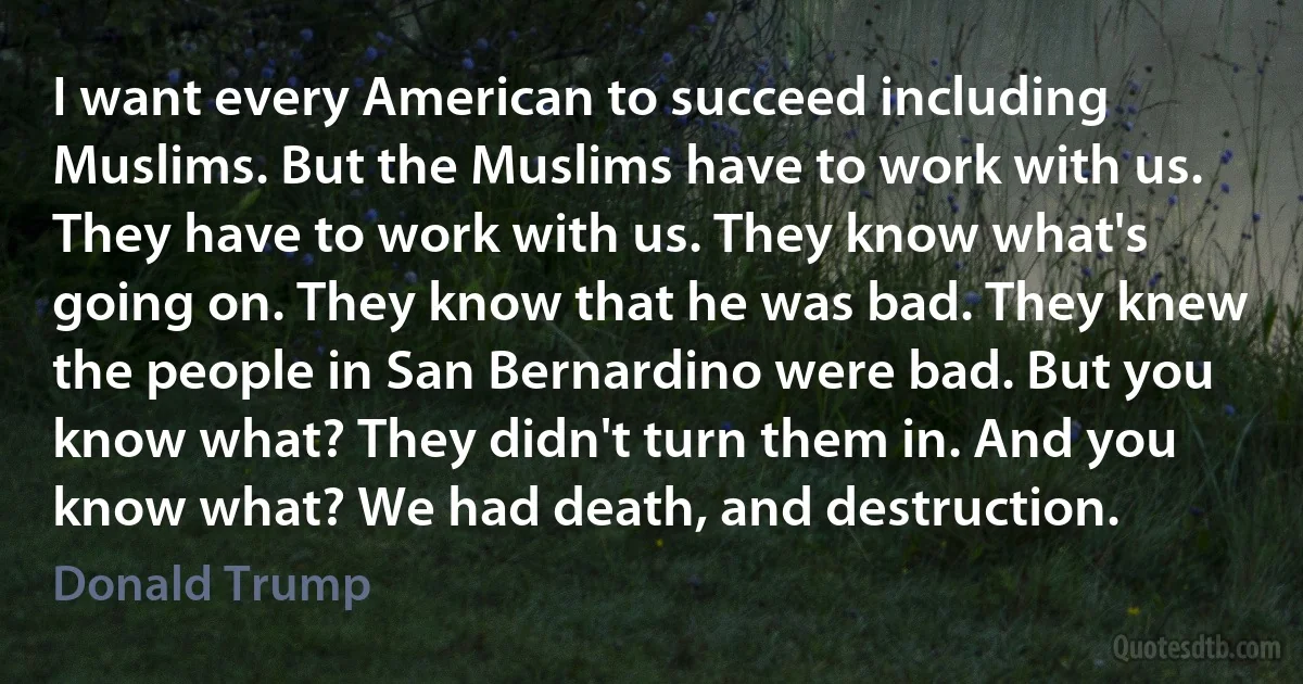 I want every American to succeed including Muslims. But the Muslims have to work with us. They have to work with us. They know what's going on. They know that he was bad. They knew the people in San Bernardino were bad. But you know what? They didn't turn them in. And you know what? We had death, and destruction. (Donald Trump)