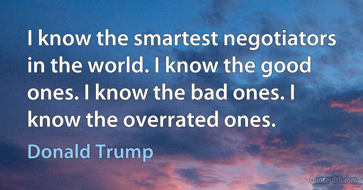 I know the smartest negotiators in the world. I know the good ones. I know the bad ones. I know the overrated ones. (Donald Trump)