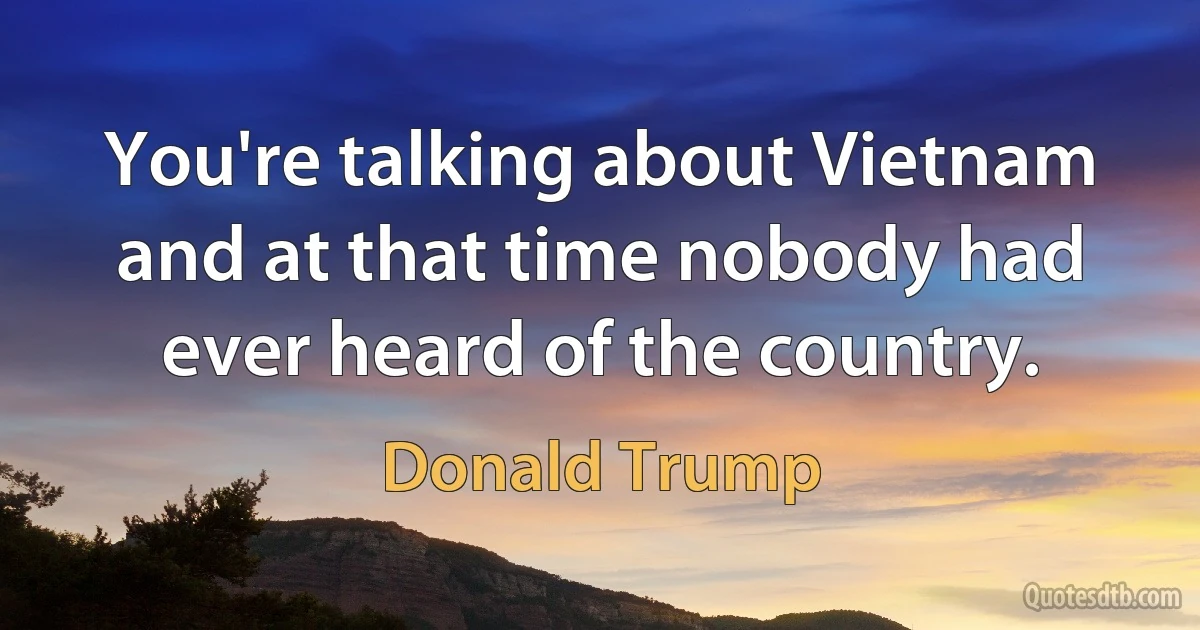 You're talking about Vietnam and at that time nobody had ever heard of the country. (Donald Trump)