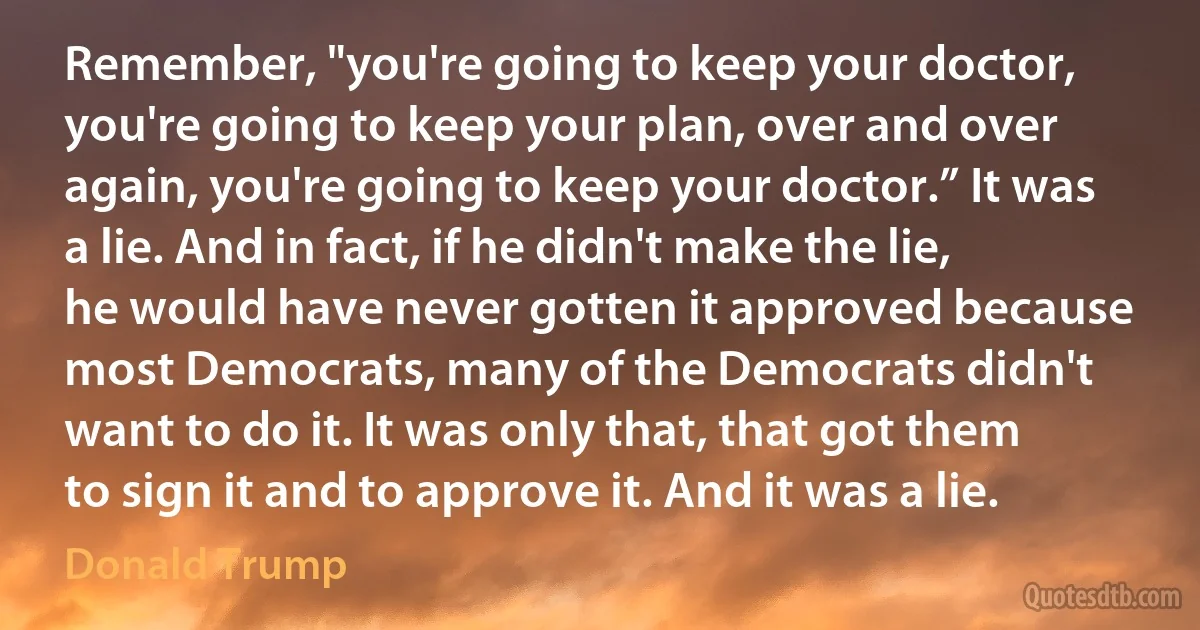 Remember, "you're going to keep your doctor, you're going to keep your plan, over and over again, you're going to keep your doctor.” It was a lie. And in fact, if he didn't make the lie, he would have never gotten it approved because most Democrats, many of the Democrats didn't want to do it. It was only that, that got them to sign it and to approve it. And it was a lie. (Donald Trump)