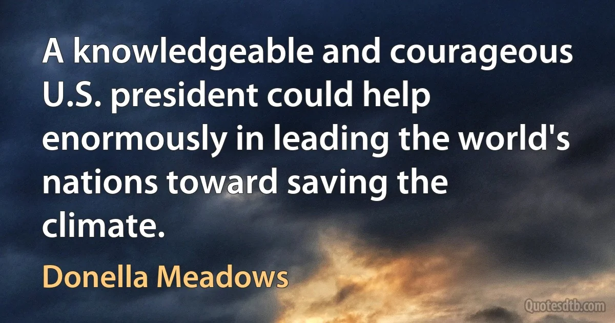 A knowledgeable and courageous U.S. president could help enormously in leading the world's nations toward saving the climate. (Donella Meadows)