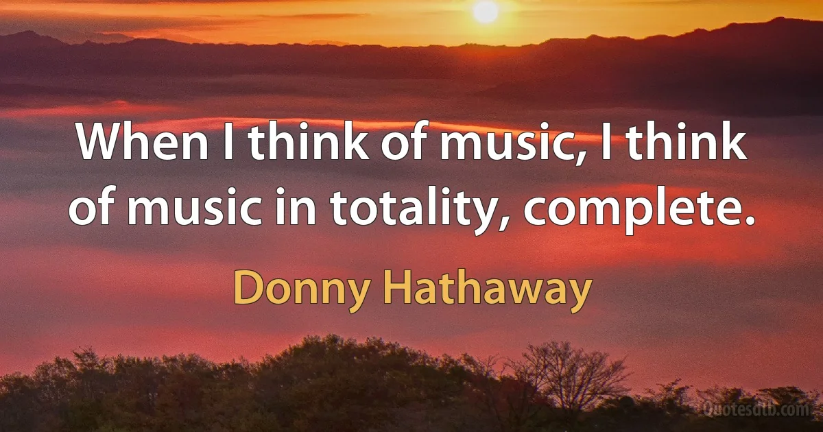 When I think of music, I think of music in totality, complete. (Donny Hathaway)