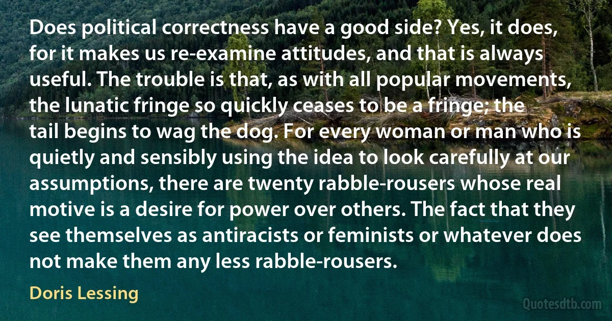 Does political correctness have a good side? Yes, it does, for it makes us re-examine attitudes, and that is always useful. The trouble is that, as with all popular movements, the lunatic fringe so quickly ceases to be a fringe; the tail begins to wag the dog. For every woman or man who is quietly and sensibly using the idea to look carefully at our assumptions, there are twenty rabble-rousers whose real motive is a desire for power over others. The fact that they see themselves as antiracists or feminists or whatever does not make them any less rabble-rousers. (Doris Lessing)