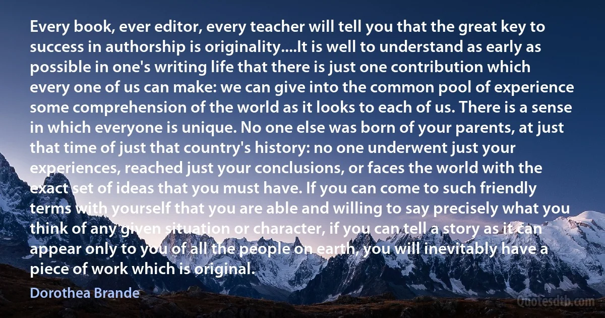 Every book, ever editor, every teacher will tell you that the great key to success in authorship is originality....It is well to understand as early as possible in one's writing life that there is just one contribution which every one of us can make: we can give into the common pool of experience some comprehension of the world as it looks to each of us. There is a sense in which everyone is unique. No one else was born of your parents, at just that time of just that country's history: no one underwent just your experiences, reached just your conclusions, or faces the world with the exact set of ideas that you must have. If you can come to such friendly terms with yourself that you are able and willing to say precisely what you think of any given situation or character, if you can tell a story as it can appear only to you of all the people on earth, you will inevitably have a piece of work which is original. (Dorothea Brande)