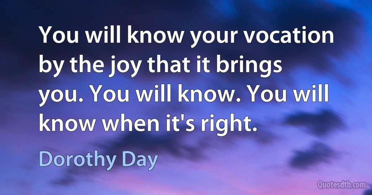 You will know your vocation by the joy that it brings you. You will know. You will know when it's right. (Dorothy Day)