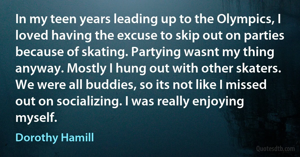 In my teen years leading up to the Olympics, I loved having the excuse to skip out on parties because of skating. Partying wasnt my thing anyway. Mostly I hung out with other skaters. We were all buddies, so its not like I missed out on socializing. I was really enjoying myself. (Dorothy Hamill)