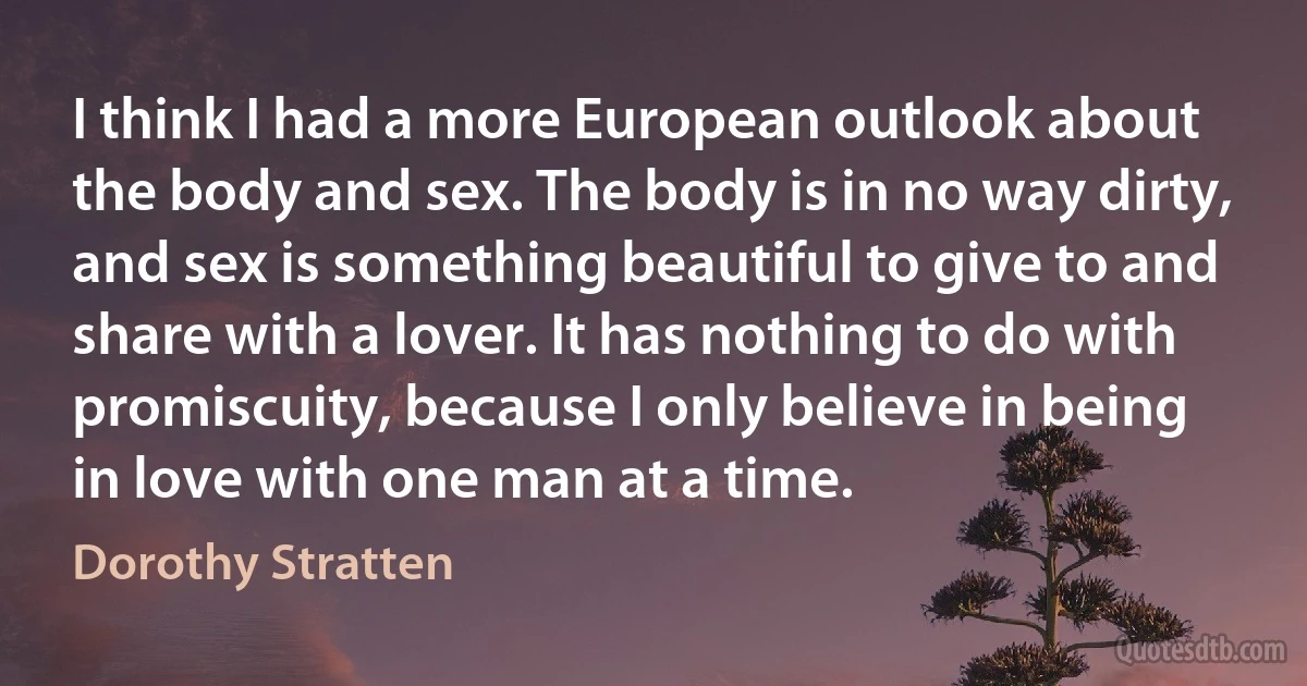 I think I had a more European outlook about the body and sex. The body is in no way dirty, and sex is something beautiful to give to and share with a lover. It has nothing to do with promiscuity, because I only believe in being in love with one man at a time. (Dorothy Stratten)